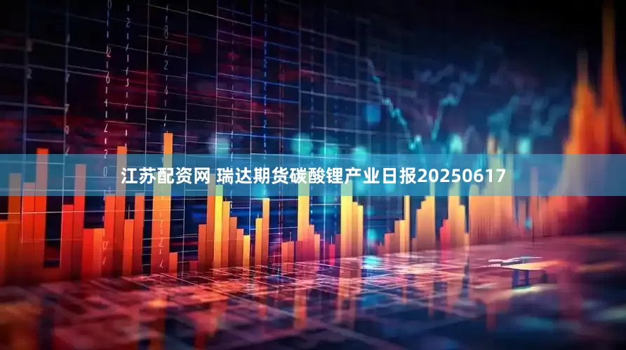 江苏配资网 瑞达期货碳酸锂产业日报20250617