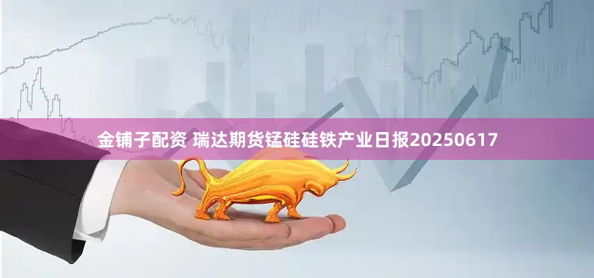 金铺子配资 瑞达期货锰硅硅铁产业日报20250617