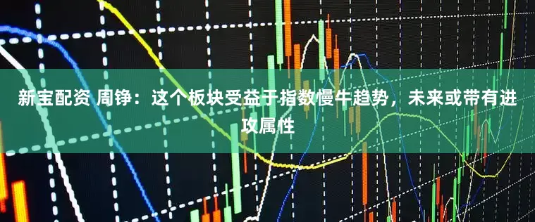 新宝配资 周铮：这个板块受益于指数慢牛趋势，未来或带有进攻属性