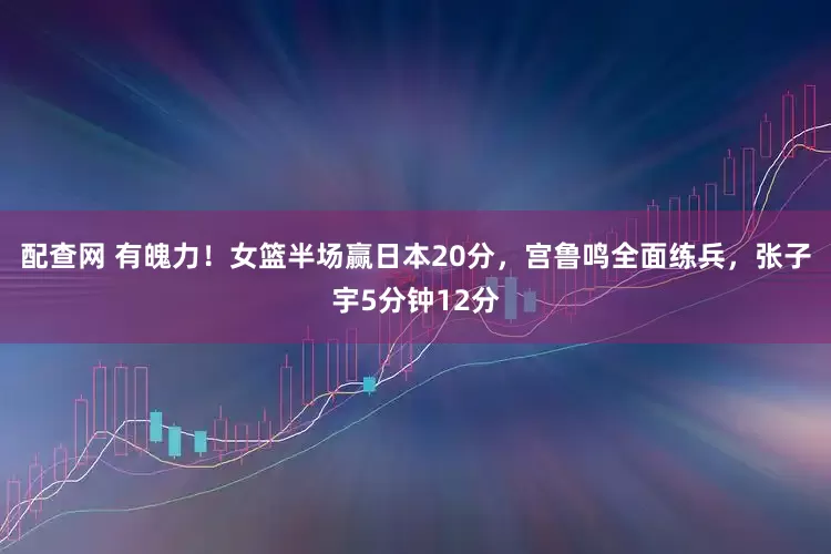 配查网 有魄力！女篮半场赢日本20分，宫鲁鸣全面练兵，张子宇5分钟12分
