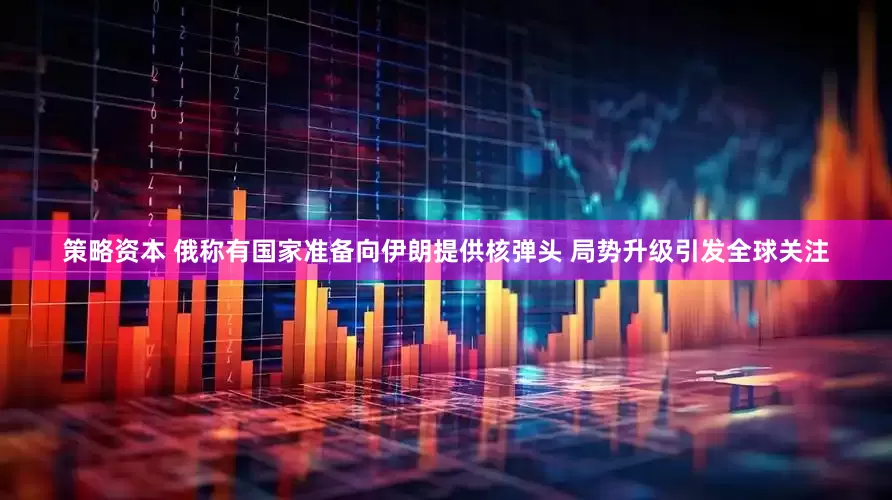 策略资本 俄称有国家准备向伊朗提供核弹头 局势升级引发全球关注