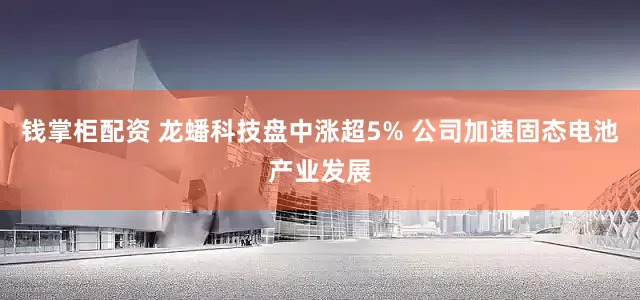 钱掌柜配资 龙蟠科技盘中涨超5% 公司加速固态电池产业发展