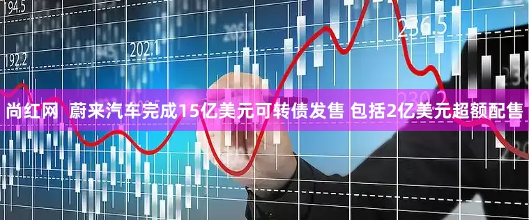 尚红网  蔚来汽车完成15亿美元可转债发售 包括2亿美元超额配售