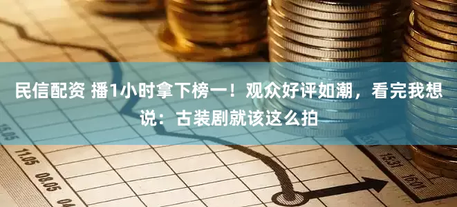 民信配资 播1小时拿下榜一！观众好评如潮，看完我想说：古装剧就该这么拍