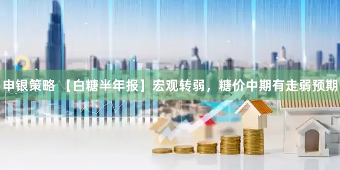 申银策略 【白糖半年报】宏观转弱，糖价中期有走弱预期