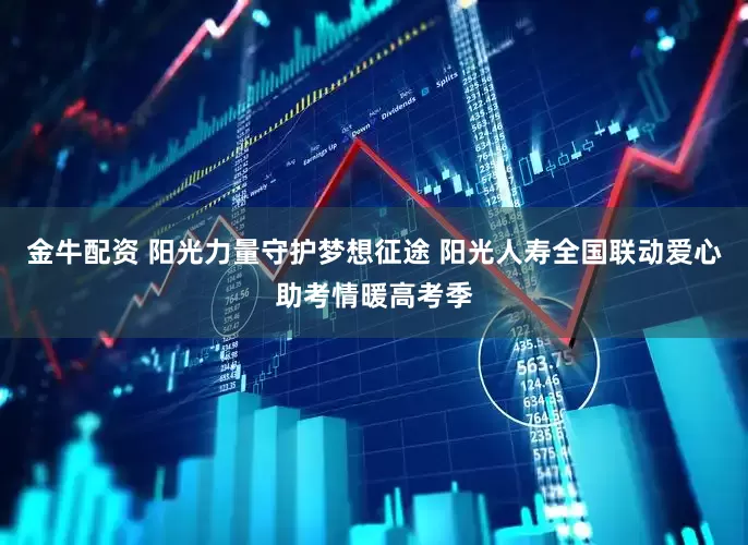 金牛配资 阳光力量守护梦想征途 阳光人寿全国联动爱心助考情暖高考季