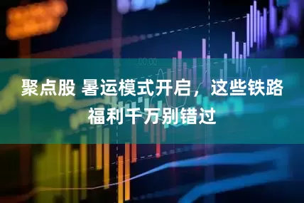 聚点股 暑运模式开启，这些铁路福利千万别错过
