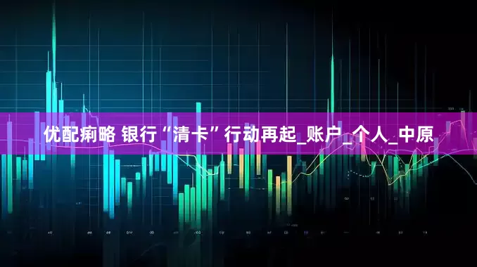 优配痢略 银行“清卡”行动再起_账户_个人_中原