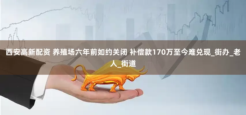 西安高新配资 养殖场六年前如约关闭 补偿款170万至今难兑现_街办_老人_街道