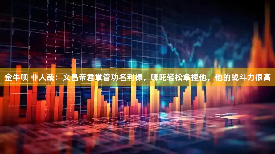 金牛呗 非人哉：文昌帝君掌管功名利禄，哪吒轻松拿捏他，他的战斗力很高