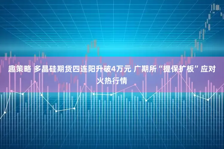 趣策略 多晶硅期货四连阳升破4万元 广期所“提保扩板”应对火热行情