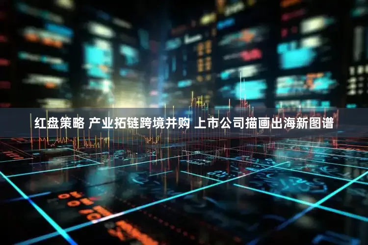 红盘策略 产业拓链跨境并购 上市公司描画出海新图谱