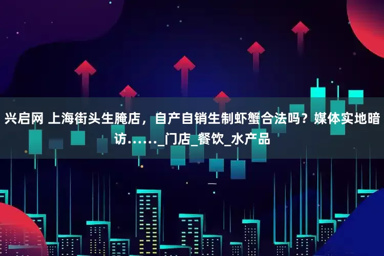 兴启网 上海街头生腌店，自产自销生制虾蟹合法吗？媒体实地暗访……_门店_餐饮_水产品
