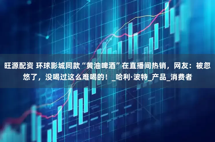 旺源配资 环球影城同款“黄油啤酒”在直播间热销，网友：被忽悠了，没喝过这么难喝的！_哈利·波特_产品_消费者