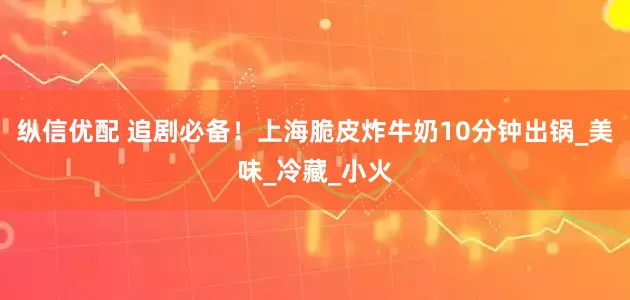 纵信优配 追剧必备！上海脆皮炸牛奶10分钟出锅_美味_冷藏_小火