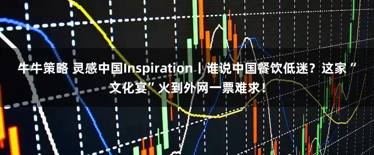 牛牛策略 灵感中国Inspiration丨谁说中国餐饮低迷？这家“文化宴”火到外网一票难求！