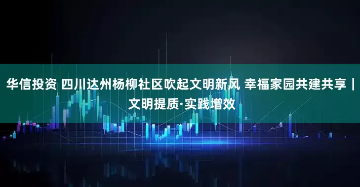 华信投资 四川达州杨柳社区吹起文明新风 幸福家园共建共享｜ 文明提质·实践增效