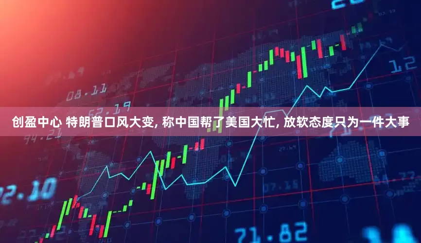 创盈中心 特朗普口风大变, 称中国帮了美国大忙, 放软态度只为一件大事