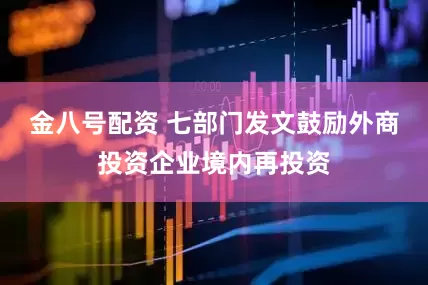 金八号配资 七部门发文鼓励外商投资企业境内再投资
