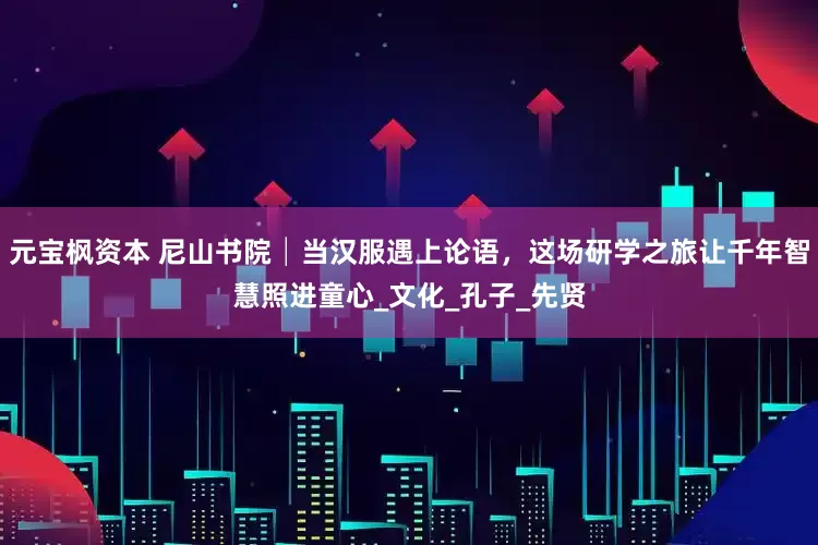 元宝枫资本 尼山书院│当汉服遇上论语，这场研学之旅让千年智慧照进童心_文化_孔子_先贤