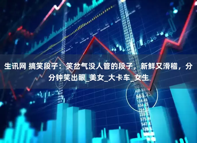 生讯网 搞笑段子：笑岔气没人管的段子，新鲜又滑稽，分分钟笑出眼_美女_大卡车_女生
