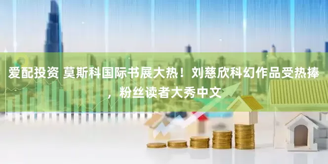 爱配投资 莫斯科国际书展大热！刘慈欣科幻作品受热捧，粉丝读者大秀中文
