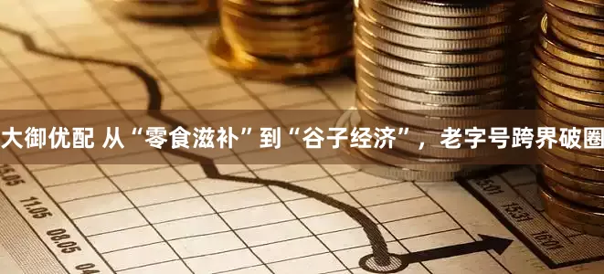 大御优配 从“零食滋补”到“谷子经济”，老字号跨界破圈
