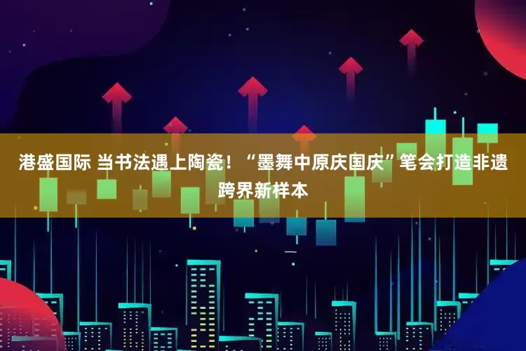港盛国际 当书法遇上陶瓷！“墨舞中原庆国庆”笔会打造非遗跨界新样本