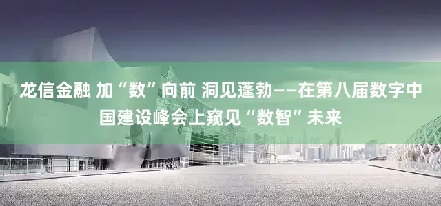 龙信金融 加“数”向前 洞见蓬勃——在第八届数字中国建设峰会上窥见“数智”未来