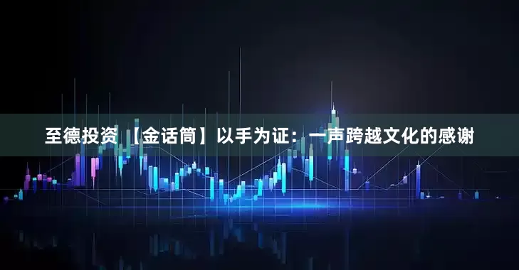 至德投资 【金话筒】以手为证：一声跨越文化的感谢