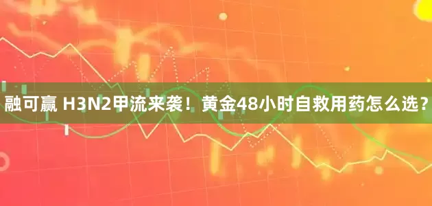 融可赢 H3N2甲流来袭！黄金48小时自救用药怎么选？