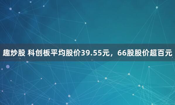 趣炒股 科创板平均股价39.55元,66股股价超百元