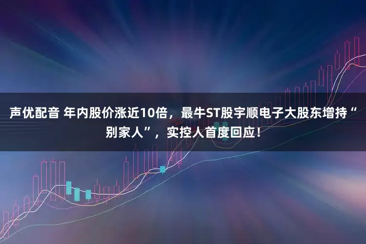 声优配音 年内股价涨近10倍，最牛ST股宇顺电子大股东增持“别家人”，实控人首度回应！