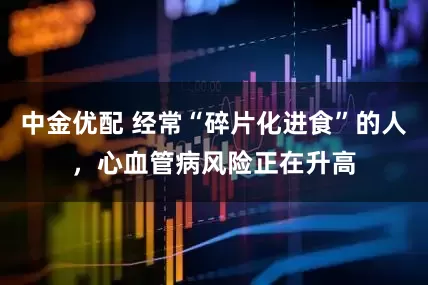 中金优配 经常“碎片化进食”的人，心血管病风险正在升高