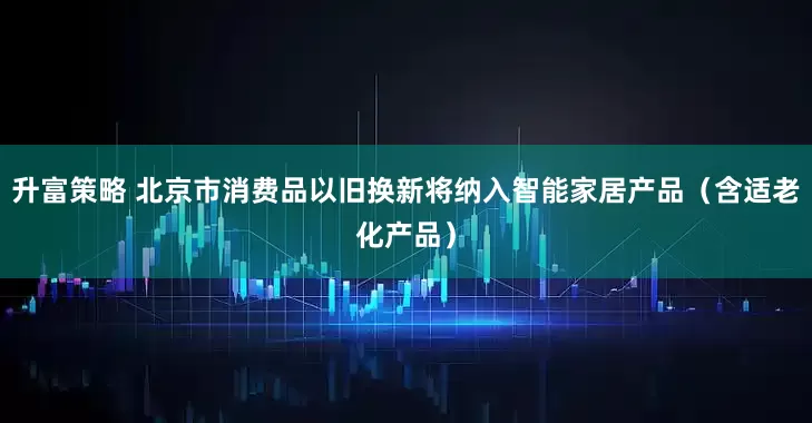 升富策略 北京市消费品以旧换新将纳入智能家居产品（含适老化产品）
