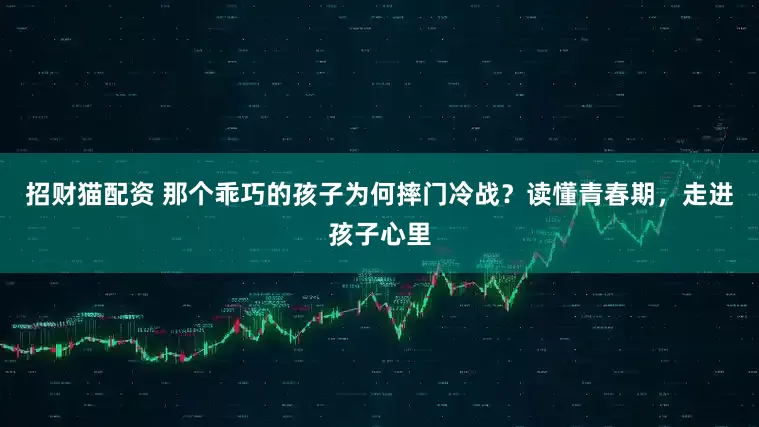 招财猫配资 那个乖巧的孩子为何摔门冷战？读懂青春期，走进孩子心里